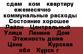 сдам 1-ком.  квартиру ежемесячно -15000 коммунальные расходы. Состояние хорошее › Район ­ Центральный › Улица ­ Ленина › Дом ­ 63 › Этажность дома ­ 5 › Цена ­ 15 000 - Курская обл., Курск г. Недвижимость » Квартиры аренда   . Курская обл.,Курск г.